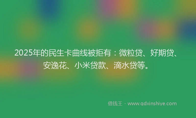 2025年的民生卡曲线被拒有：微粒贷、好期贷、安逸花、小米贷款、滴水贷等。