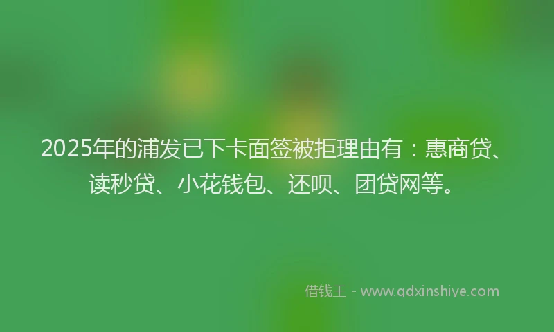 2025年的浦发已下卡面签被拒理由有：惠商贷、读秒贷、小花钱包、还呗、团贷网等。