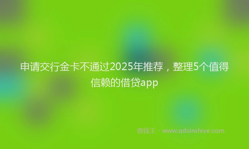 申请交行金卡不通过2025年推荐，整理5个值得信赖的借贷app
