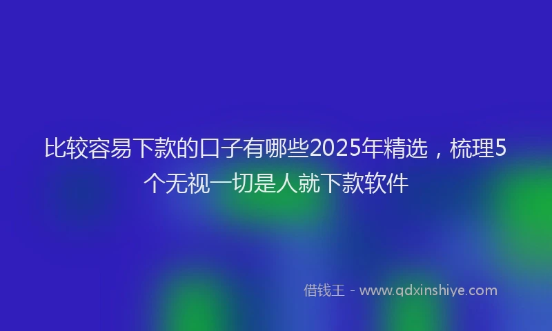 比较容易下款的口子有哪些2025年精选，梳理5个无视一切是人就下款软件