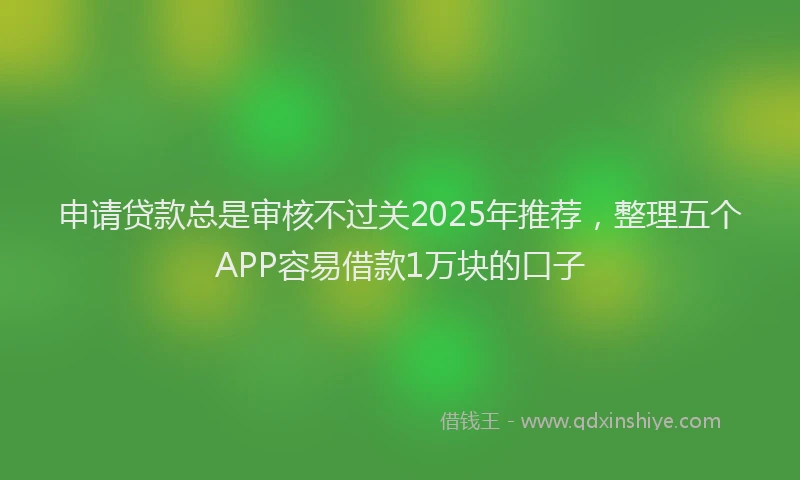 申请贷款总是审核不过关2025年推荐，整理五个APP容易借款1万块的口子