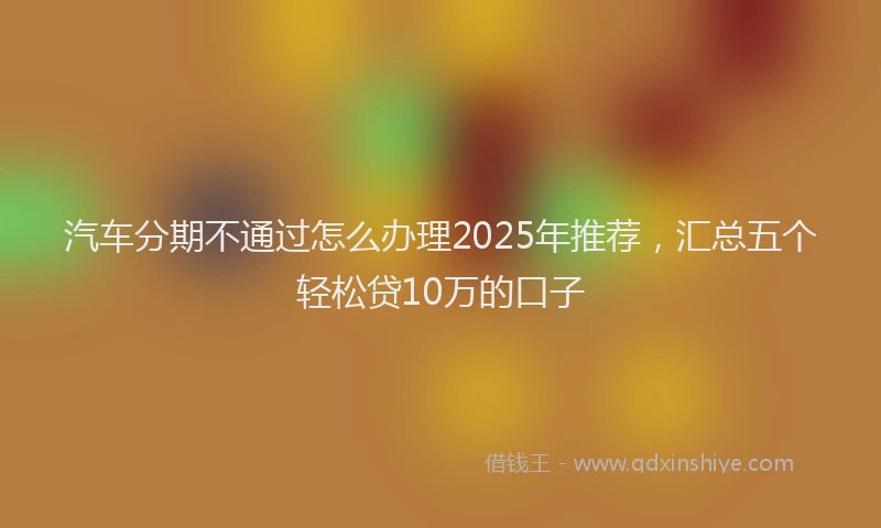 汽车分期不通过怎么办理2025年推荐，汇总五个轻松贷10万的口子