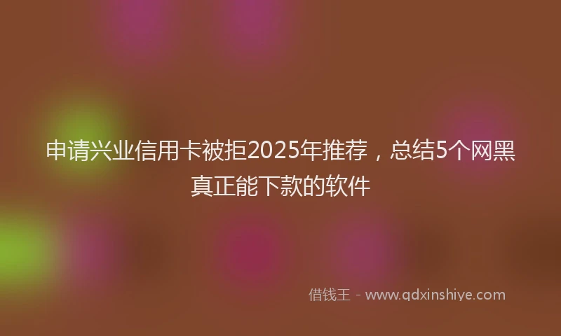 申请兴业信用卡被拒2025年推荐，总结5个网黑真正能下款的软件