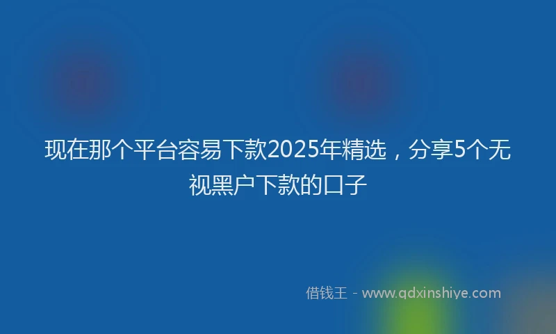 现在那个平台容易下款2025年精选，分享5个无视黑户下款的口子