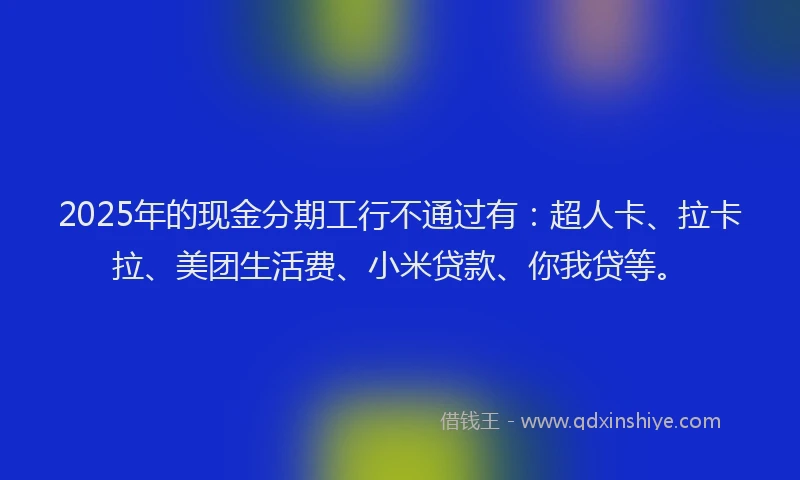 2025年的现金分期工行不通过有：超人卡、拉卡拉、美团生活费、小米贷款、你我贷等。