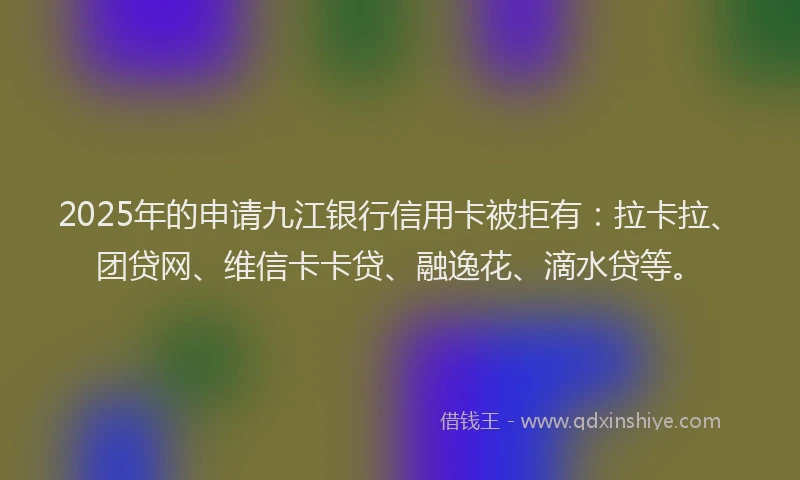 2025年的申请九江银行信用卡被拒有：拉卡拉、团贷网、维信卡卡贷、融逸花、滴水贷等。