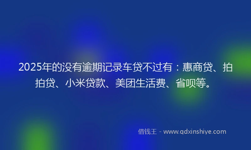 2025年的没有逾期记录车贷不过有：惠商贷、拍拍贷、小米贷款、美团生活费、省呗等。