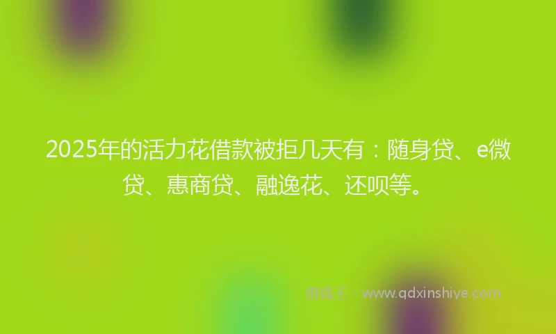 2025年的活力花借款被拒几天有：随身贷、e微贷、惠商贷、融逸花、还呗等。