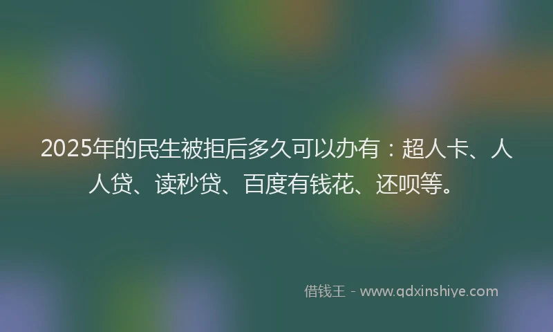 2025年的民生被拒后多久可以办有：超人卡、人人贷、读秒贷、百度有钱花、还呗等。