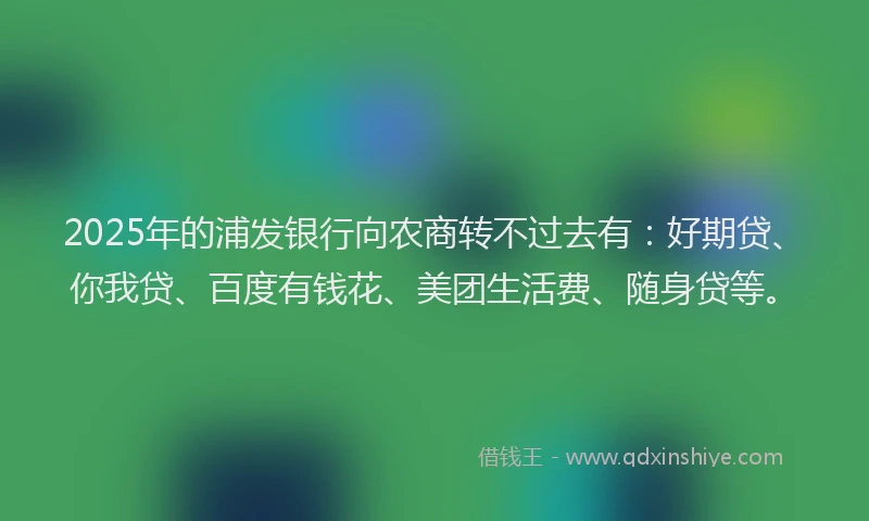 2025年的浦发银行向农商转不过去有：好期贷、你我贷、百度有钱花、美团生活费、随身贷等。