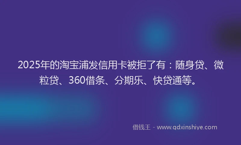 2025年的淘宝浦发信用卡被拒了有：随身贷、微粒贷、360借条、分期乐、快贷通等。