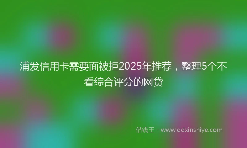 浦发信用卡需要面被拒2025年推荐，整理5个不看综合评分的网贷