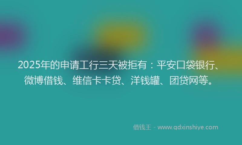 2025年的申请工行三天被拒有：平安口袋银行、微博借钱、维信卡卡贷、洋钱罐、团贷网等。