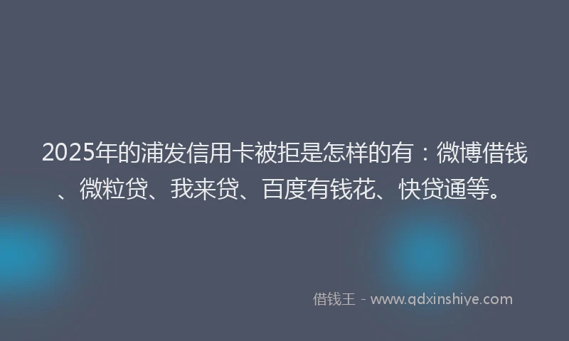 2025年的浦发信用卡被拒是怎样的有：微博借钱、微粒贷、我来贷、百度有钱花、快贷通等。