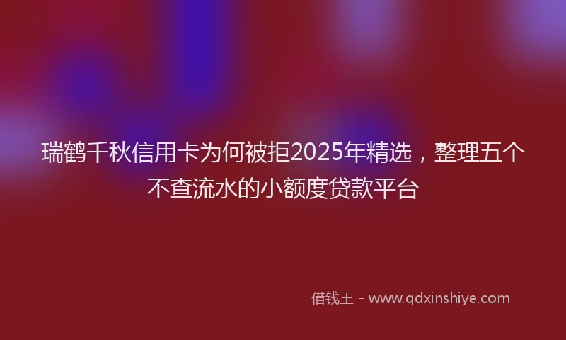 瑞鹤千秋信用卡为何被拒2025年精选，整理五个不查流水的小额度贷款平台