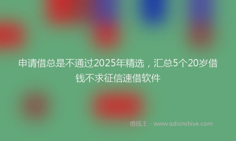 申请借总是不通过2025年精选，汇总5个20岁借钱不求征信速借软件