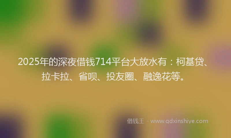 2025年的深夜借钱714平台大放水有：柯基贷、拉卡拉、省呗、投友圈、融逸花等。