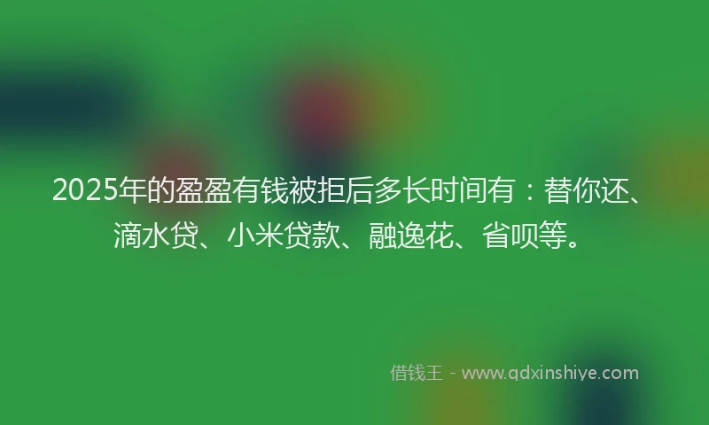 2025年的盈盈有钱被拒后多长时间有：替你还、滴水贷、小米贷款、融逸花、省呗等。