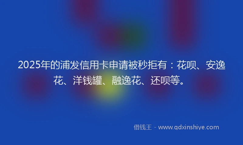 2025年的浦发信用卡申请被秒拒有：花呗、安逸花、洋钱罐、融逸花、还呗等。