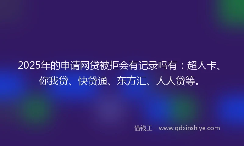 2025年的申请网贷被拒会有记录吗有：超人卡、你我贷、快贷通、东方汇、人人贷等。