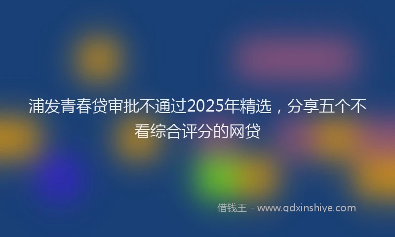 浦发青春贷审批不通过2025年精选，分享五个不看综合评分的网贷