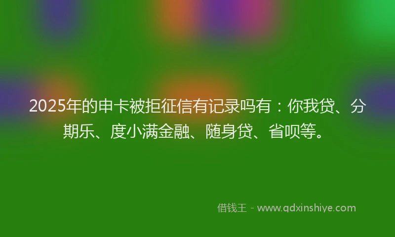 2025年的申卡被拒征信有记录吗有：你我贷、分期乐、度小满金融、随身贷、省呗等。
