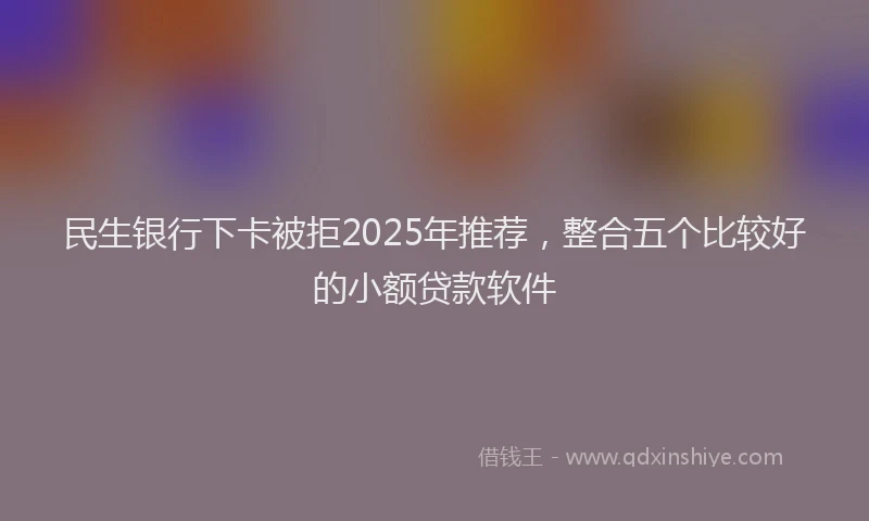 民生银行下卡被拒2025年推荐，整合五个比较好的小额贷款软件