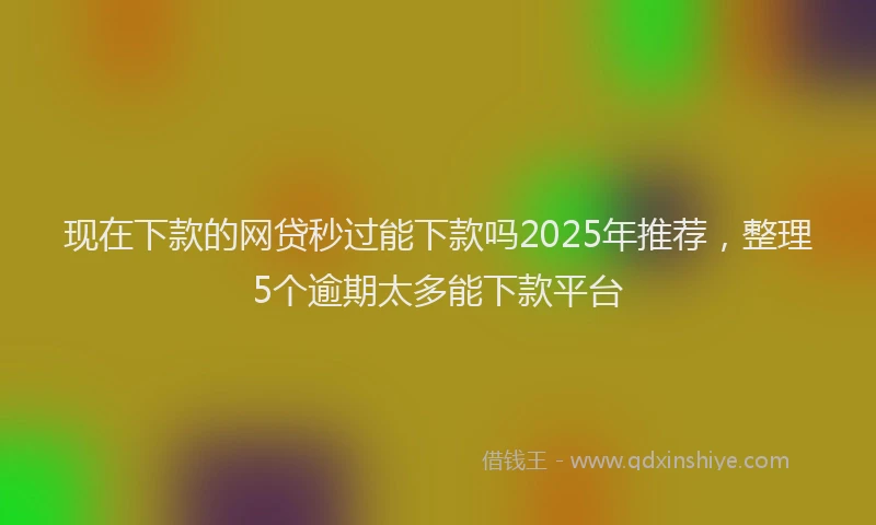 现在下款的网贷秒过能下款吗2025年推荐，整理5个逾期太多能下款平台