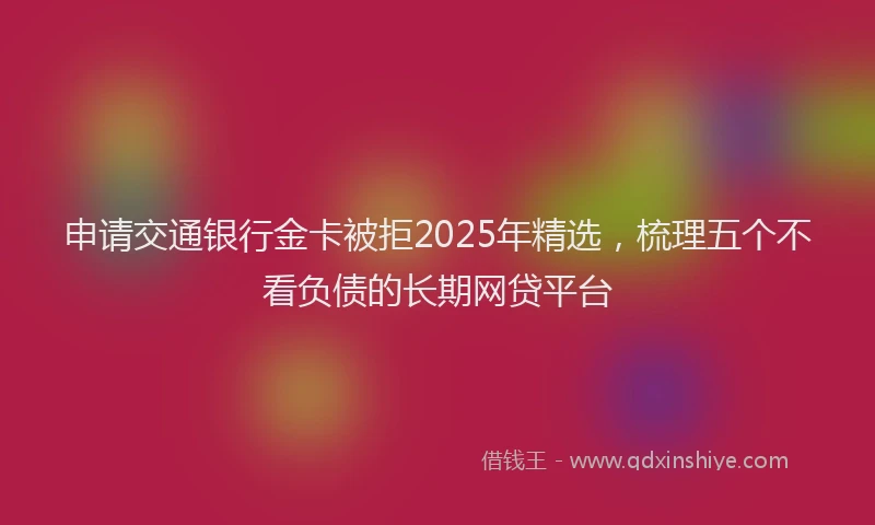 申请交通银行金卡被拒2025年精选，梳理五个不看负债的长期网贷平台