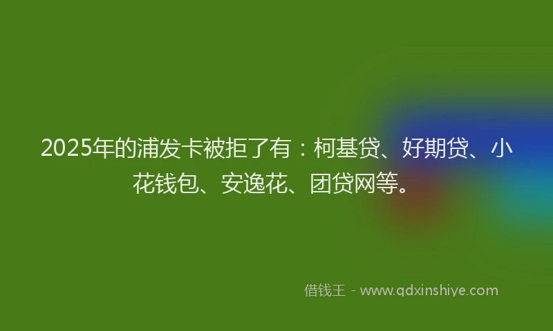 2025年的浦发卡被拒了有：柯基贷、好期贷、小花钱包、安逸花、团贷网等。