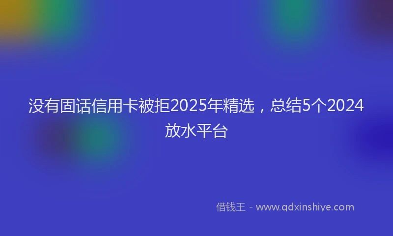 没有固话信用卡被拒2025年精选，总结5个2024放水平台