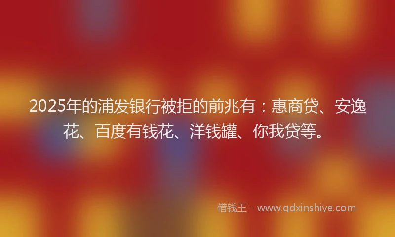 2025年的浦发银行被拒的前兆有：惠商贷、安逸花、百度有钱花、洋钱罐、你我贷等。