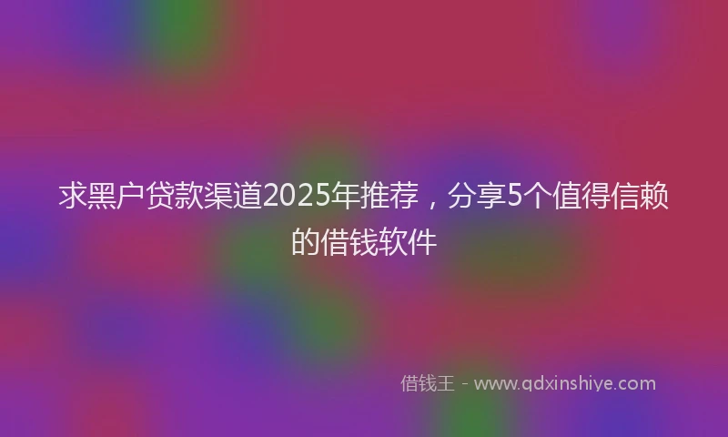 求黑户贷款渠道2025年推荐，分享5个值得信赖的借钱软件