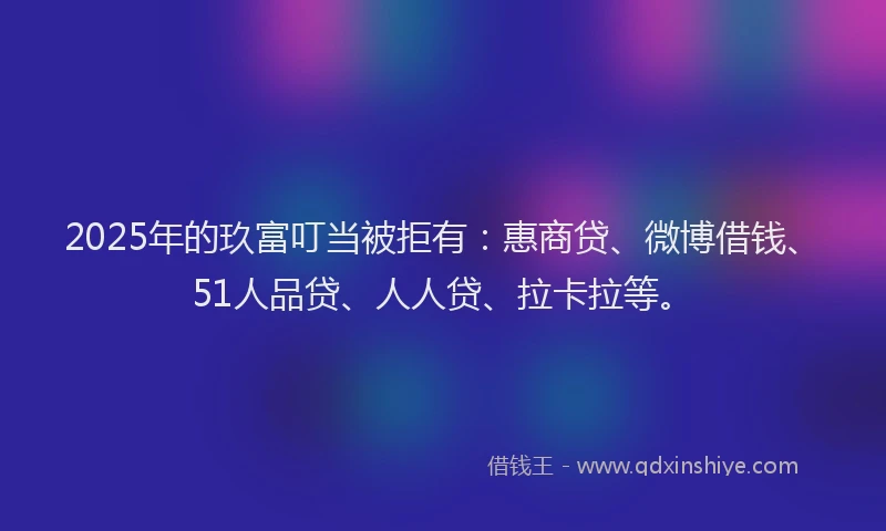 2025年的玖富叮当被拒有：惠商贷、微博借钱、51人品贷、人人贷、拉卡拉等。