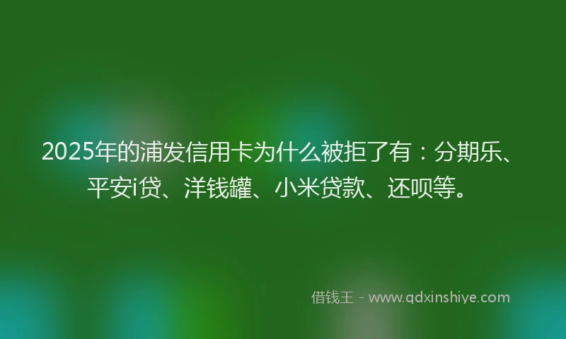 2025年的浦发信用卡为什么被拒了有：分期乐、平安i贷、洋钱罐、小米贷款、还呗等。