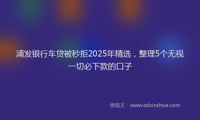浦发银行车贷被秒拒2025年精选，整理5个无视一切必下款的口子