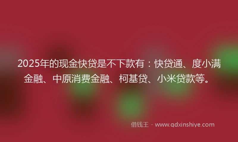 2025年的现金快贷是不下款有：快贷通、度小满金融、中原消费金融、柯基贷、小米贷款等。