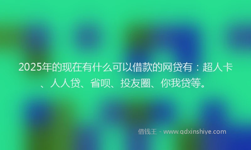 2025年的现在有什么可以借款的网贷有：超人卡、人人贷、省呗、投友圈、你我贷等。