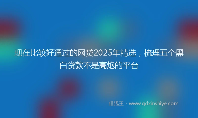 现在比较好通过的网贷2025年精选，梳理五个黑白贷款不是高炮的平台