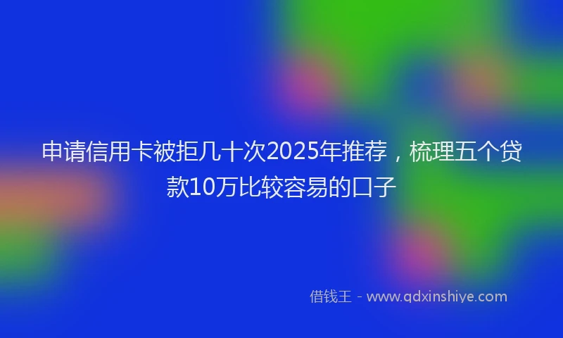 申请信用卡被拒几十次2025年推荐，梳理五个贷款10万比较容易的口子