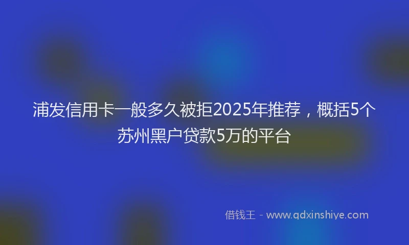 浦发信用卡一般多久被拒2025年推荐，概括5个苏州黑户贷款5万的平台