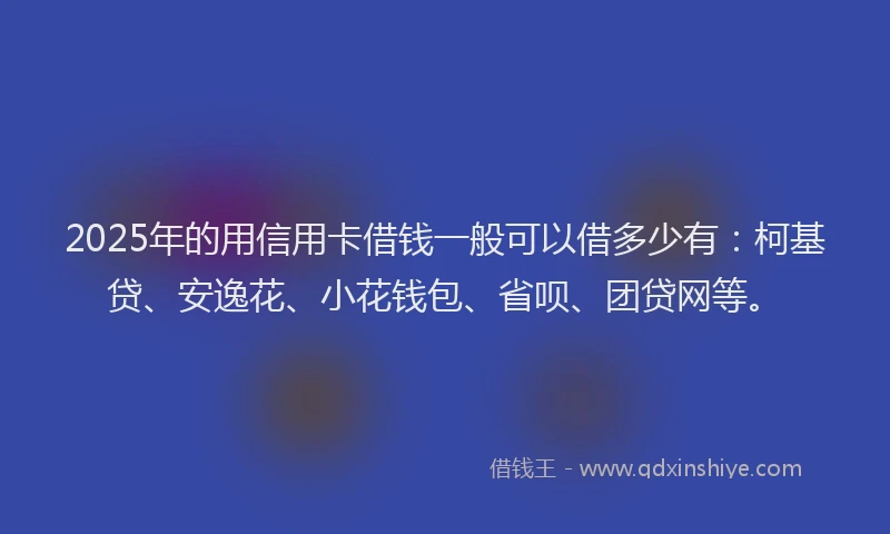 2025年的用信用卡借钱一般可以借多少有：柯基贷、安逸花、小花钱包、省呗、团贷网等。