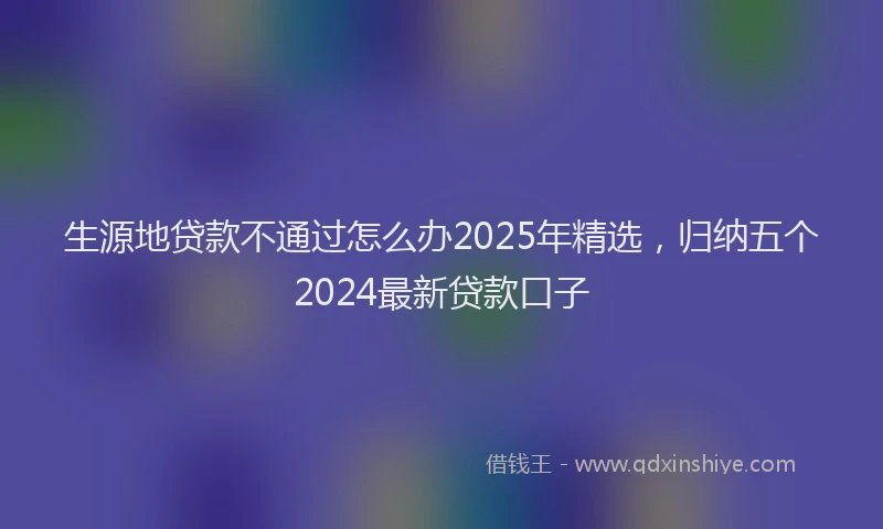 生源地贷款不通过怎么办2025年精选，归纳五个2024最新贷款口子