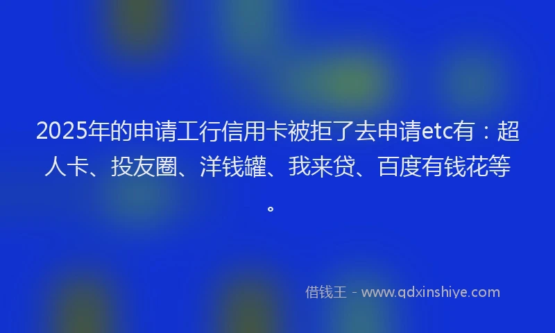 2025年的申请工行信用卡被拒了去申请etc有：超人卡、投友圈、洋钱罐、我来贷、百度有钱花等。