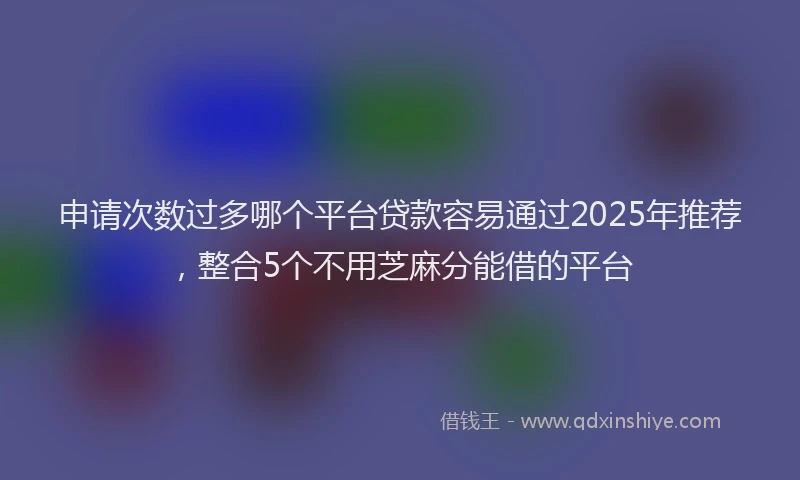申请次数过多哪个平台贷款容易通过2025年推荐，整合5个不用芝麻分能借的平台