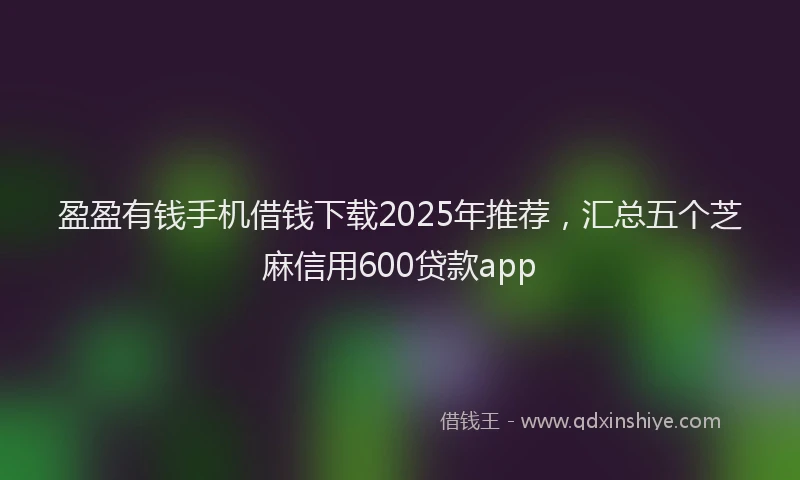 盈盈有钱手机借钱下载2025年推荐，汇总五个芝麻信用600贷款app