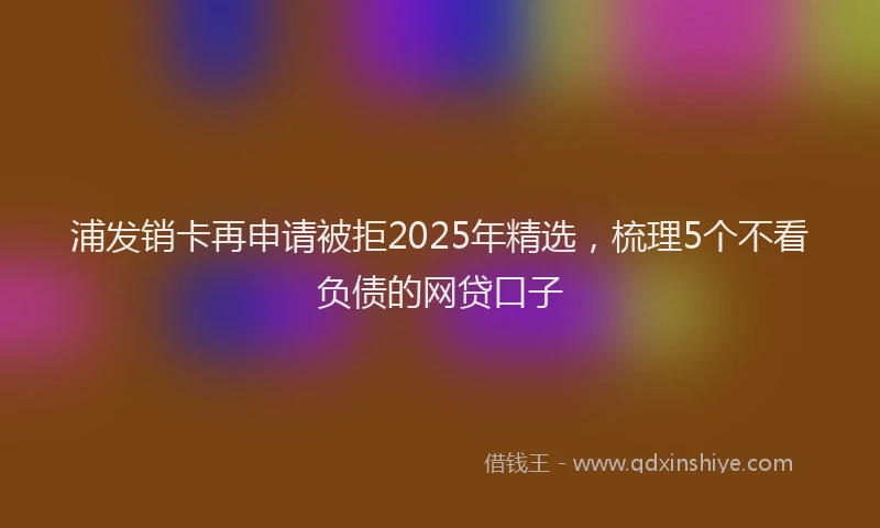 浦发销卡再申请被拒2025年精选，梳理5个不看负债的网贷口子