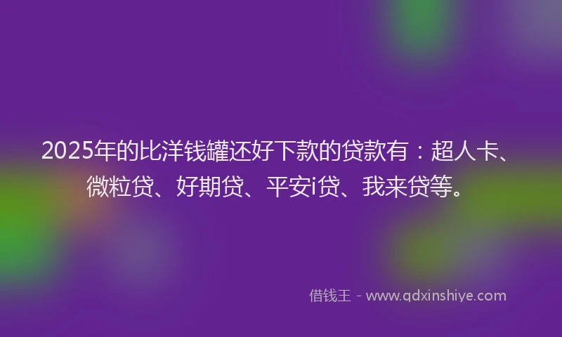 2025年的比洋钱罐还好下款的贷款有：超人卡、微粒贷、好期贷、平安i贷、我来贷等。
