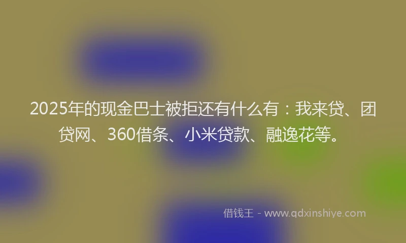 2025年的现金巴士被拒还有什么有：我来贷、团贷网、360借条、小米贷款、融逸花等。