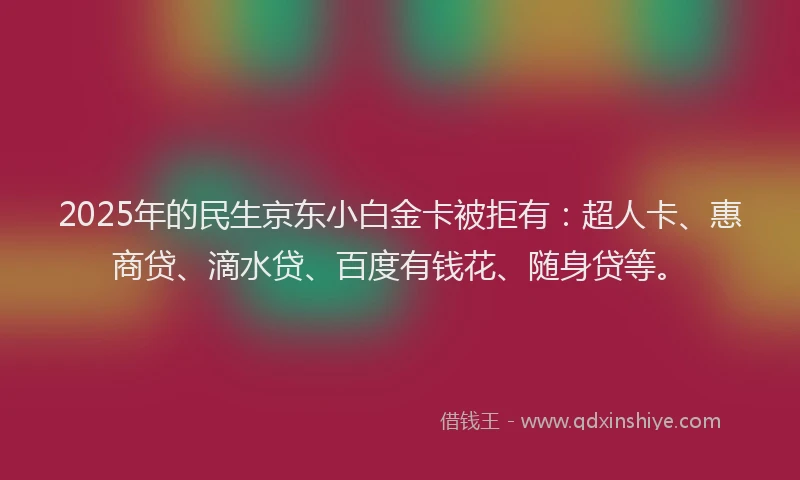 2025年的民生京东小白金卡被拒有：超人卡、惠商贷、滴水贷、百度有钱花、随身贷等。